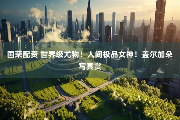 国荣配资 世界级尤物！人间极品女神！盖尔加朵写真赏