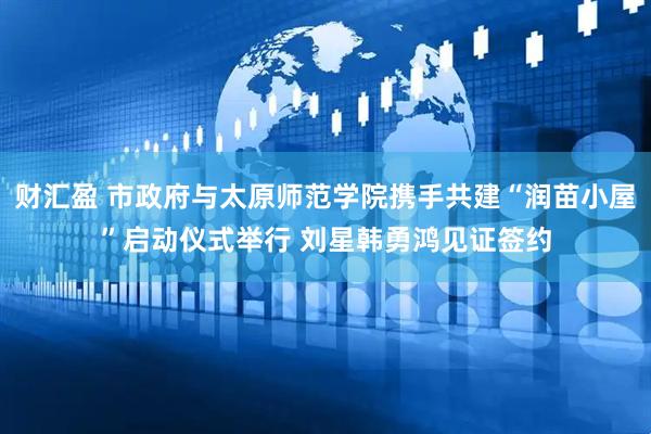财汇盈 市政府与太原师范学院携手共建“润苗小屋”启动仪式举行 刘星韩勇鸿见证签约