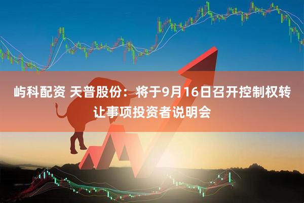 屿科配资 天普股份：将于9月16日召开控制权转让事项投资者说明会