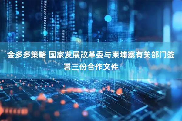 金多多策略 国家发展改革委与柬埔寨有关部门签署三份合作文件