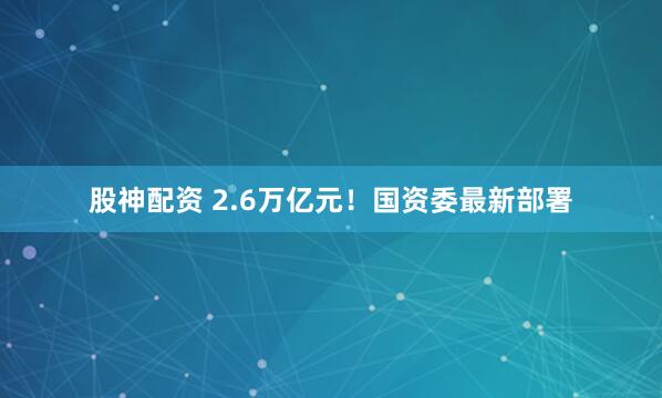 股神配资 2.6万亿元！国资委最新部署