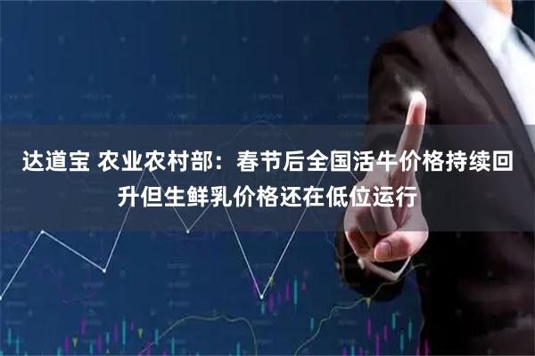 达道宝 农业农村部：春节后全国活牛价格持续回升但生鲜乳价格还在低位运行