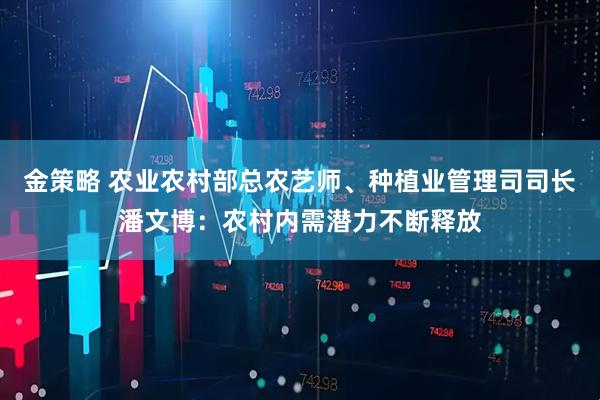 金策略 农业农村部总农艺师、种植业管理司司长潘文博：农村内需潜力不断释放