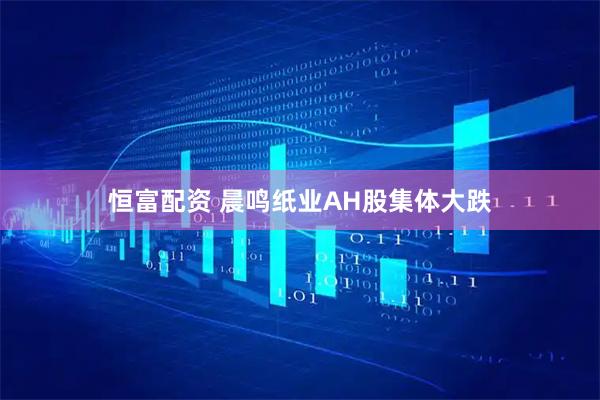 恒富配资 晨鸣纸业AH股集体大跌