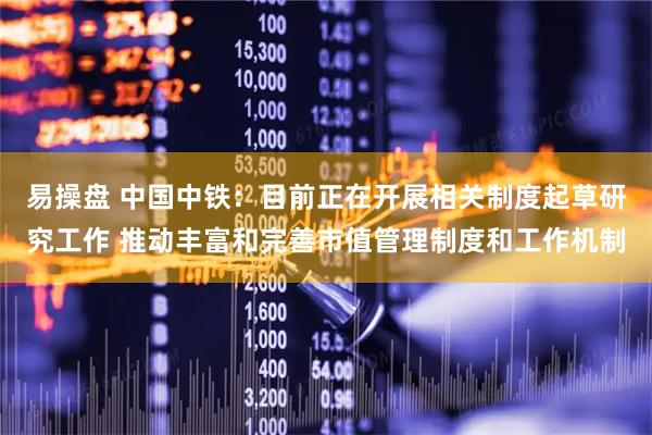 易操盘 中国中铁：目前正在开展相关制度起草研究工作 推动丰富和完善市值管理制度和工作机制