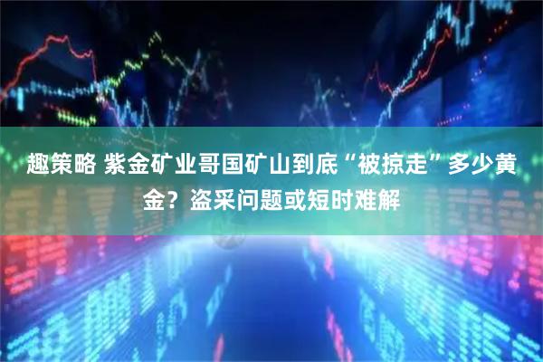 趣策略 紫金矿业哥国矿山到底“被掠走”多少黄金？盗采问题或短时难解