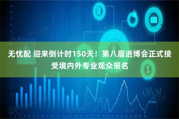 无忧配 迎来倒计时150天！第八届进博会正式接受境内外专业观众报名