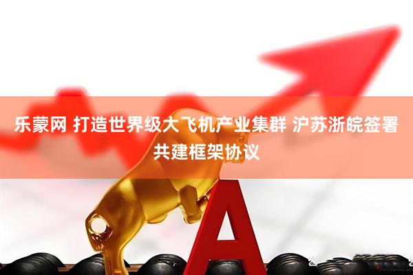 乐蒙网 打造世界级大飞机产业集群 沪苏浙皖签署共建框架协议