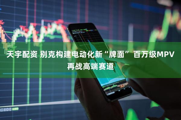 天宇配资 别克构建电动化新“牌面” 百万级MPV再战高端赛道