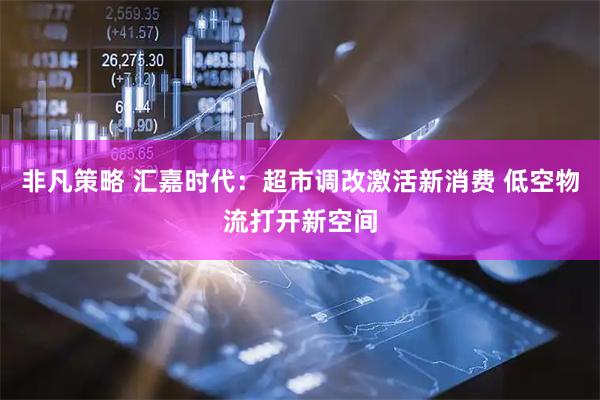 非凡策略 汇嘉时代：超市调改激活新消费 低空物流打开新空间