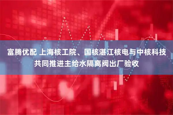 富腾优配 上海核工院、国核湛江核电与中核科技共同推进主给水隔离阀出厂验收