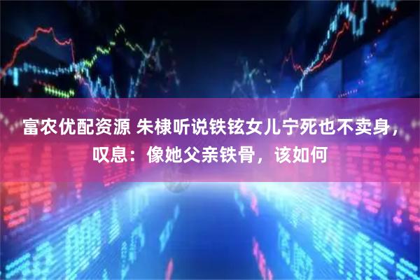 富农优配资源 朱棣听说铁铉女儿宁死也不卖身，叹息：像她父亲铁骨，该如何