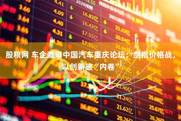 股粮网 车企激辩中国汽车重庆论坛：剑指价格战，以创新破“内卷”