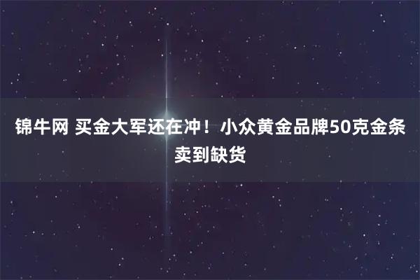 锦牛网 买金大军还在冲!小众黄金品牌50克金条卖到缺货
