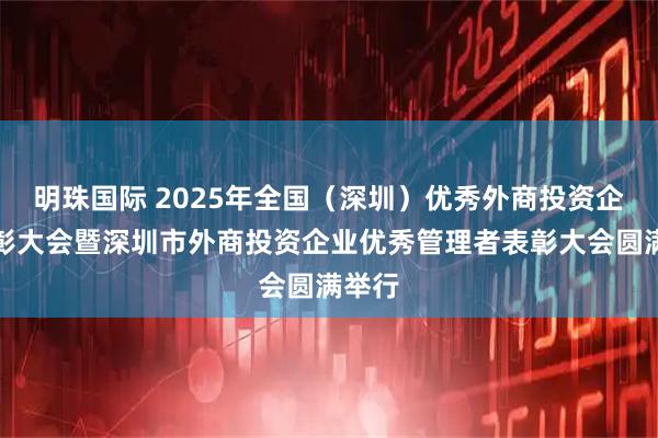 明珠国际 2025年全国（深圳）优秀外商投资企业表彰大会暨深圳市外商投资企业优秀管理者表彰大会圆满举行