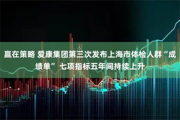 赢在策略 爱康集团第三次发布上海市体检人群“成绩单” 七项指标五年间持续上升
