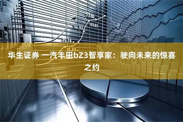 华生证券 一汽丰田bZ3智享家：驶向未来的惊喜之约