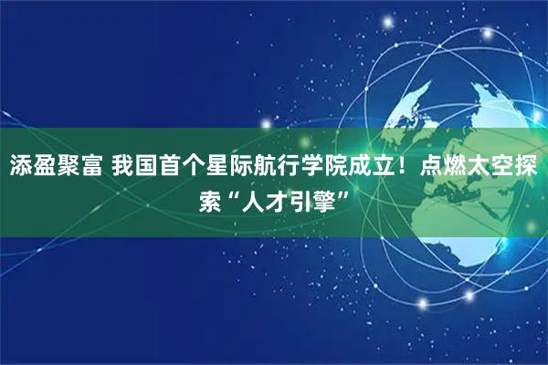 添盈聚富 我国首个星际航行学院成立！点燃太空探索“人才引擎”