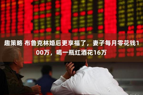 趣策略 布鲁克林婚后更享福了，妻子每月零花钱100万，喝一瓶红酒花16万