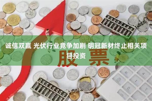 诚信双赢 光伏行业竞争加剧 明冠新材终止相关项目投资