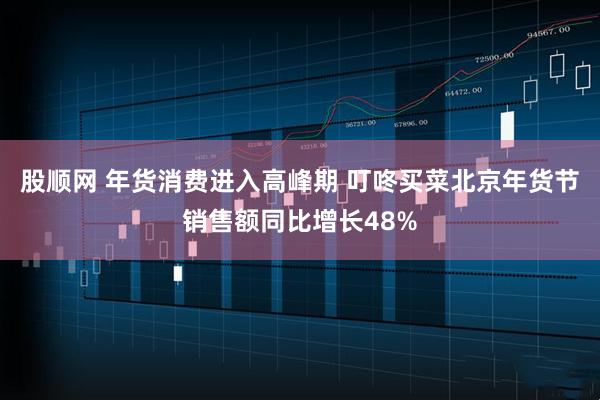 股顺网 年货消费进入高峰期 叮咚买菜北京年货节销售额同比增长48%