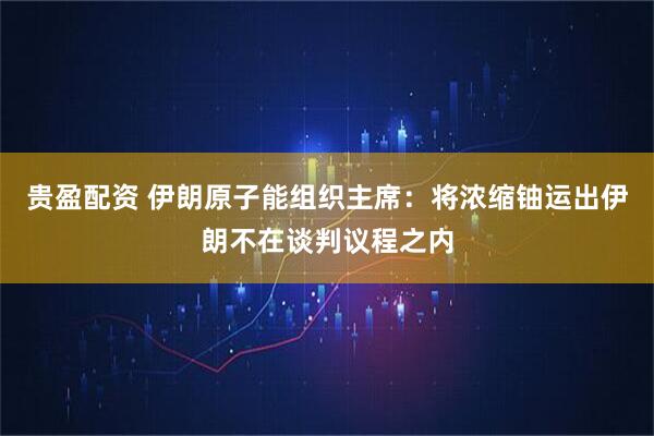 贵盈配资 伊朗原子能组织主席：将浓缩铀运出伊朗不在谈判议程之内