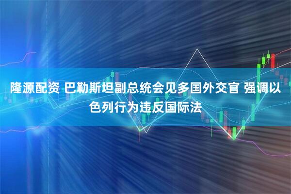 隆源配资 巴勒斯坦副总统会见多国外交官 强调以色列行为违反国际法