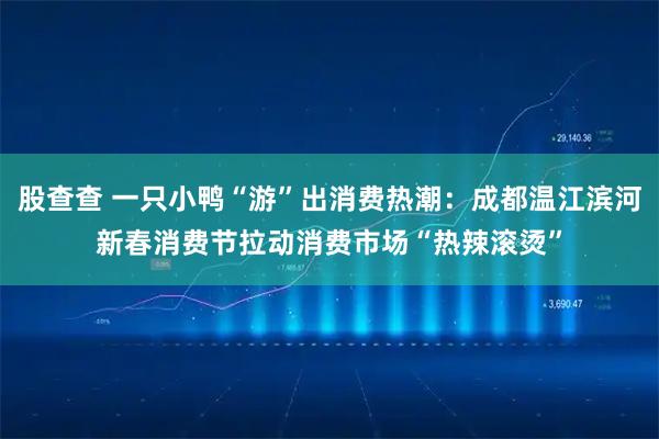 股查查 一只小鸭“游”出消费热潮：成都温江滨河新春消费节拉动消费市场“热辣滚烫”