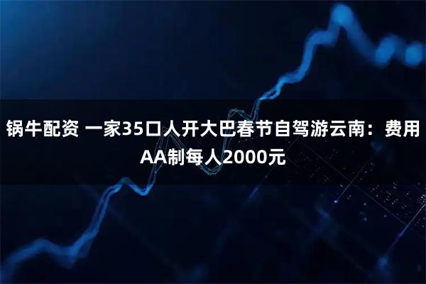 锅牛配资 一家35口人开大巴春节自驾游云南：费用AA制每人2000元