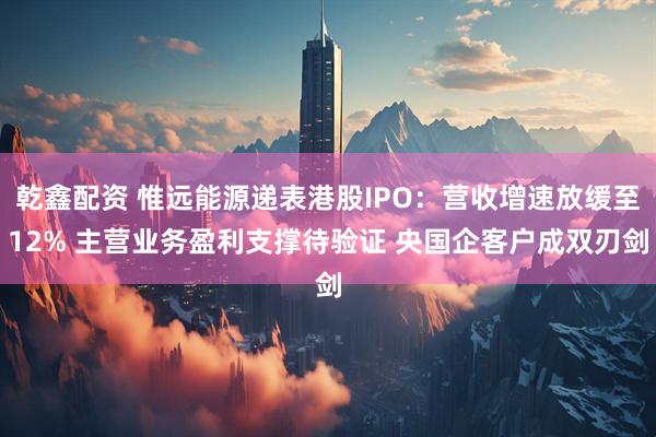 乾鑫配资 惟远能源递表港股IPO：营收增速放缓至12% 主营业务盈利支撑待验证 央国企客户成双刃剑