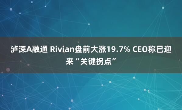 泸深A融通 Rivian盘前大涨19.7% CEO称已迎来“关键拐点”
