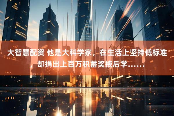 大智慧配资 他是大科学家，在生活上坚持低标准，却捐出上百万积蓄奖掖后学……