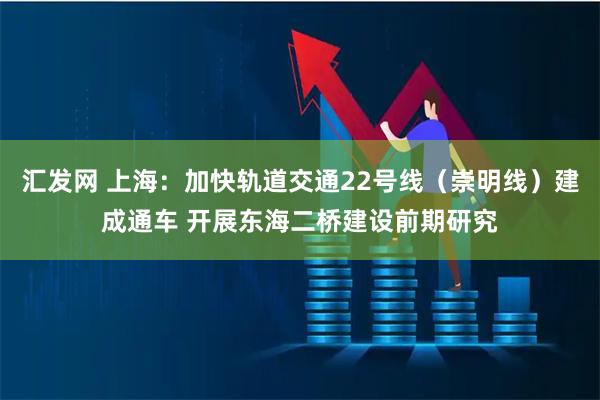 汇发网 上海：加快轨道交通22号线（崇明线）建成通车 开展东海二桥建设前期研究