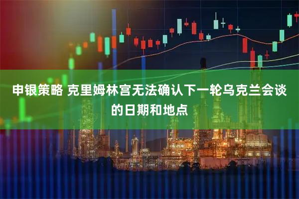 申银策略 克里姆林宫无法确认下一轮乌克兰会谈的日期和地点