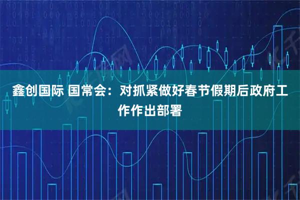 鑫创国际 国常会：对抓紧做好春节假期后政府工作作出部署
