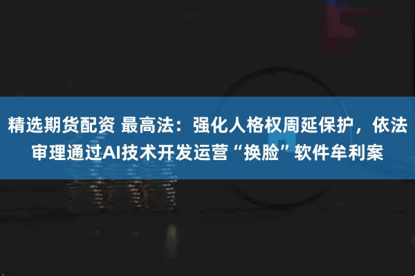 精选期货配资 最高法：强化人格权周延保护，依法审理通过AI技术开发运营“换脸”软件牟利案