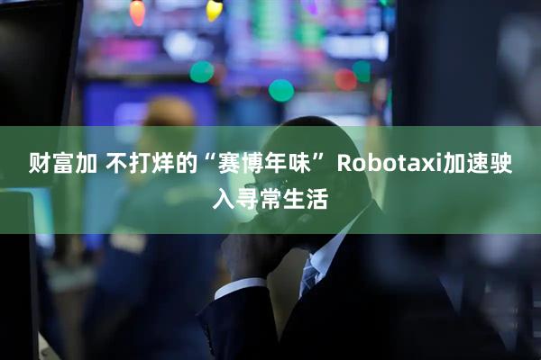 财富加 不打烊的“赛博年味” Robotaxi加速驶入寻常生活