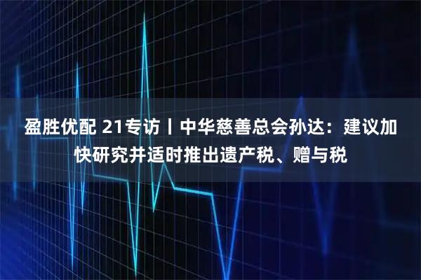 盈胜优配 21专访丨中华慈善总会孙达：建议加快研究并适时推出遗产税、赠与税