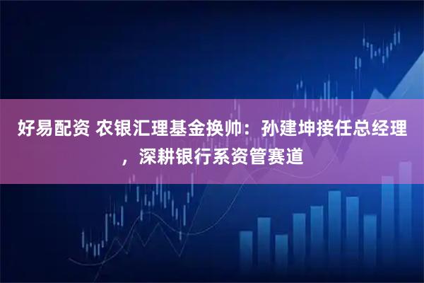 好易配资 农银汇理基金换帅：孙建坤接任总经理，深耕银行系资管赛道