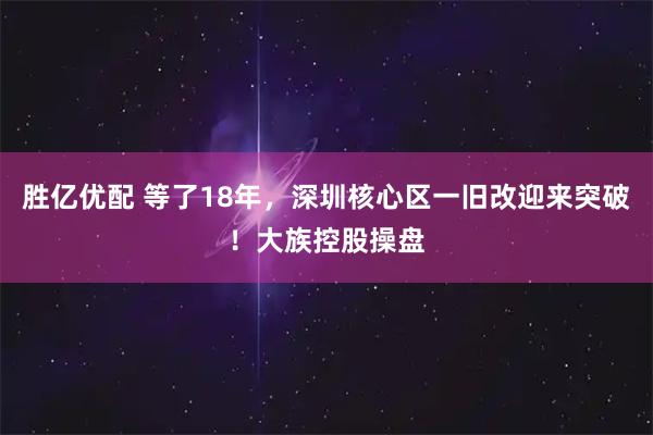 胜亿优配 等了18年，深圳核心区一旧改迎来突破！大族控股操盘